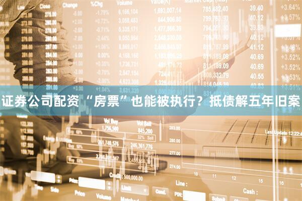 证券公司配资 “房票”也能被执行？抵债解五年旧案