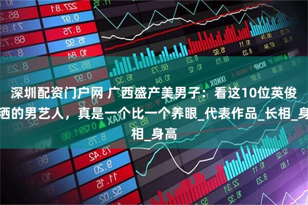 深圳配资门户网 广西盛产美男子：看这10位英俊潇洒的男艺人，真是一个比一个养眼_代表作品_长相_身高