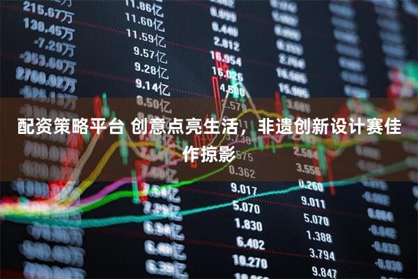 配资策略平台 创意点亮生活，非遗创新设计赛佳作掠影