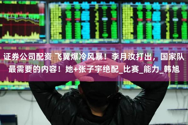证券公司配资 飞翼爆冷风暴！李月汝打出，国家队最需要的内容！她+张子宇绝配_比赛_能力_韩旭