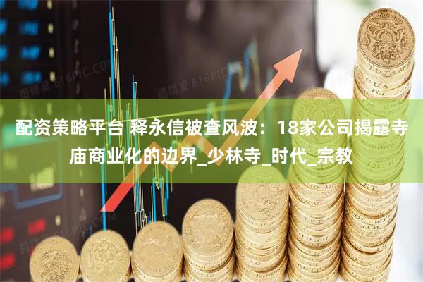 配资策略平台 释永信被查风波：18家公司揭露寺庙商业化的边界_少林寺_时代_宗教