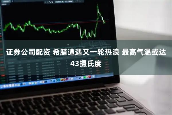 证券公司配资 希腊遭遇又一轮热浪 最高气温或达43摄氏度