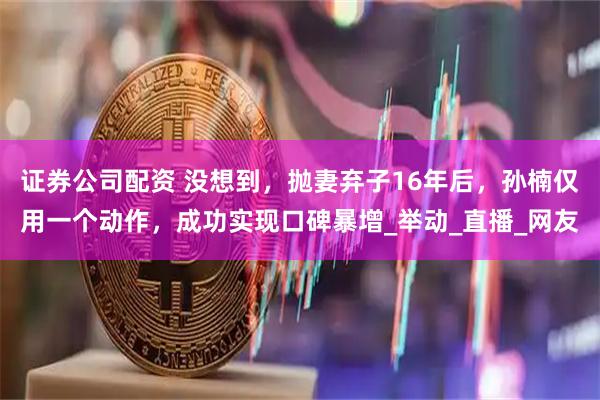 证券公司配资 没想到，抛妻弃子16年后，孙楠仅用一个动作，成功实现口碑暴增_举动_直播_网友