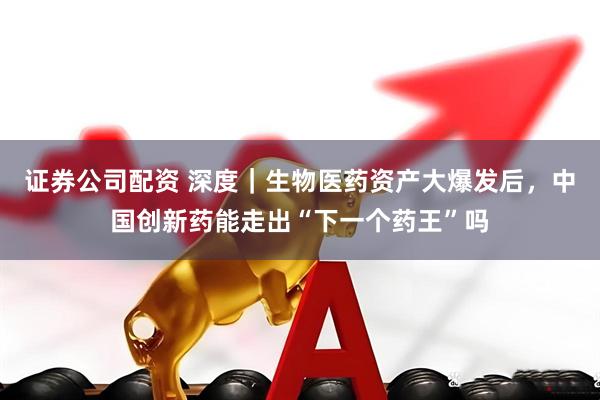 证券公司配资 深度｜生物医药资产大爆发后，中国创新药能走出“下一个药王”吗