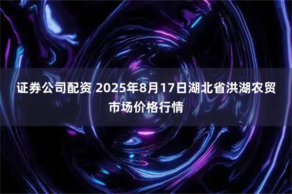 证券公司配资 2025年8月17日湖北省洪湖农贸市场价格行情