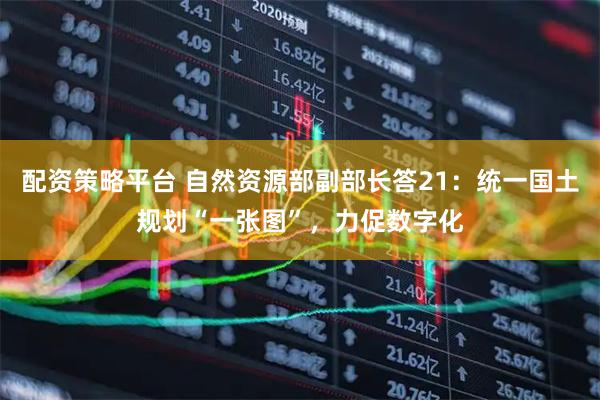 配资策略平台 自然资源部副部长答21:统一国土规划“一张图”,力促数字化