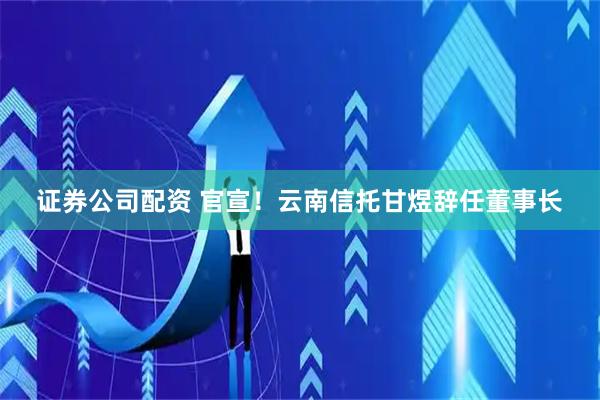 证券公司配资 官宣！云南信托甘煜辞任董事长