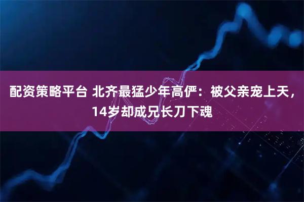 配资策略平台 北齐最猛少年高俨：被父亲宠上天，14岁却成兄长刀下魂