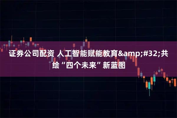 证券公司配资 人工智能赋能教育 共绘“四个未来”新蓝图
