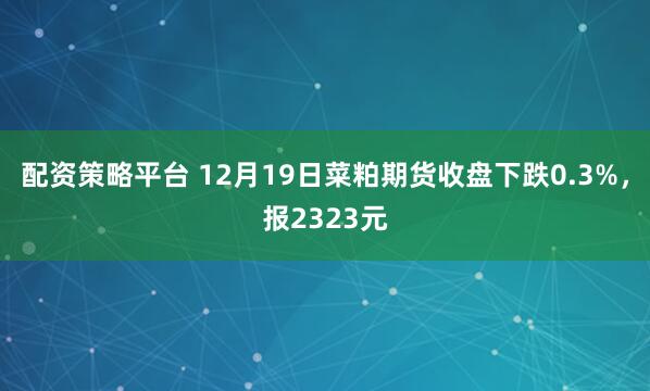 配资策略平台 12月19日菜粕期货收盘下跌0.3%，报2323元