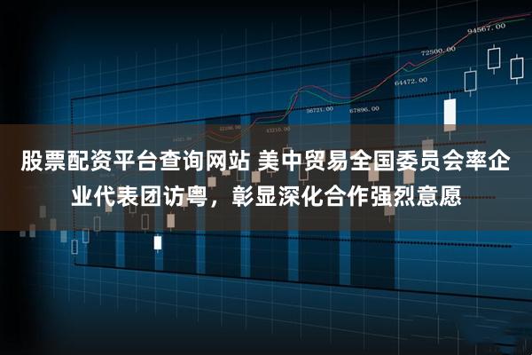 股票配资平台查询网站 美中贸易全国委员会率企业代表团访粤，彰显深化合作强烈意愿