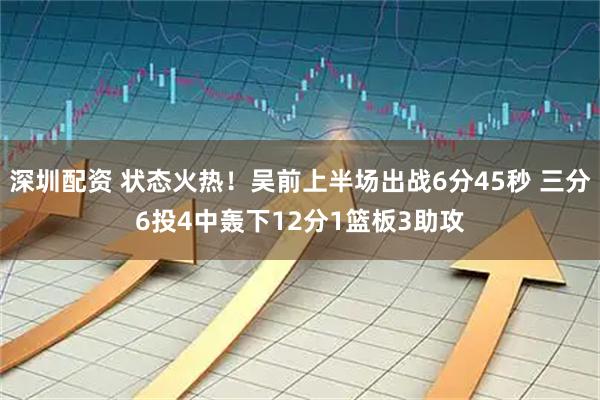 深圳配资 状态火热！吴前上半场出战6分45秒 三分6投4中轰下12分1篮板3助攻